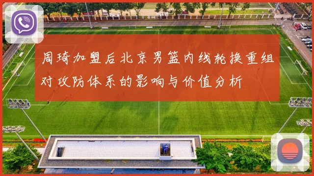 周琦加盟后北京男篮内线轮换重组对攻防体系的影响与价值分析