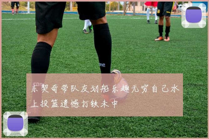 东契奇带队友划船乐趣无穷自己水上投篮遗憾打铁未中