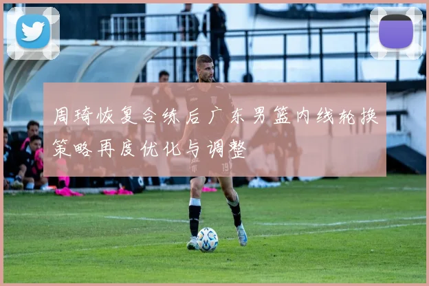 周琦恢复合练后广东男篮内线轮换策略再度优化与调整
