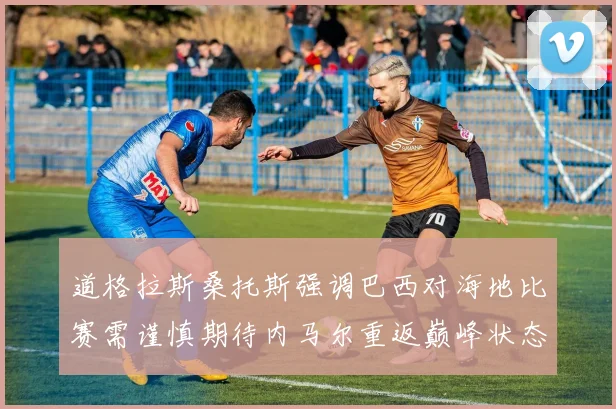 道格拉斯桑托斯强调巴西对海地比赛需谨慎期待内马尔重返巅峰状态