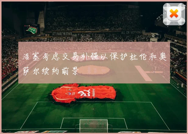 活塞考虑交易补强以保护杜伦和奥萨尔续约前景