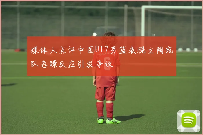 媒体人点评中国U17男篮表现立陶宛队急躁反应引发争议