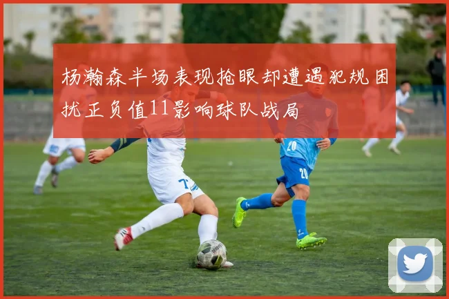 杨瀚森半场表现抢眼却遭遇犯规困扰正负值11影响球队战局
