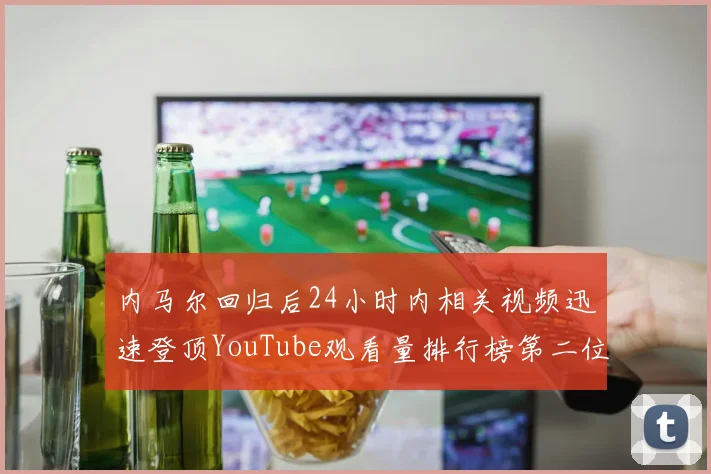 内马尔回归后24小时内相关视频迅速登顶YouTube观看量排行榜第二位
