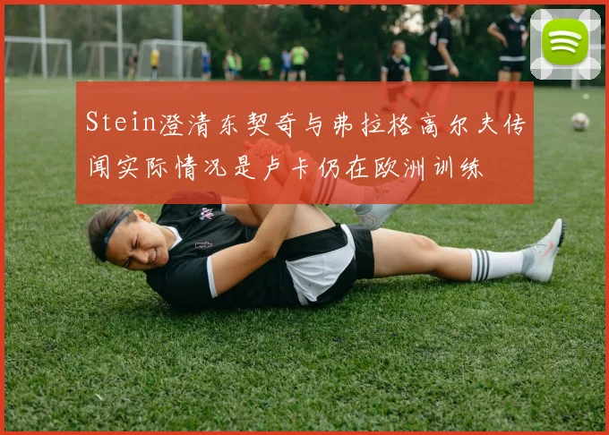 Stein澄清东契奇与弗拉格高尔夫传闻实际情况是卢卡仍在欧洲训练