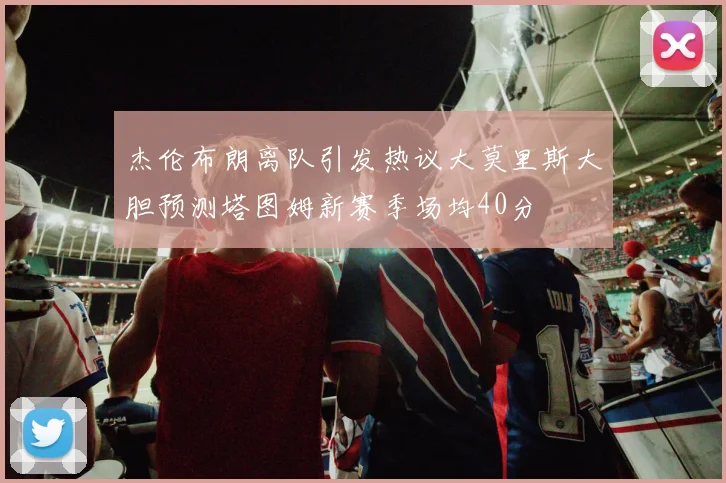 杰伦布朗离队引发热议大莫里斯大胆预测塔图姆新赛季场均40分