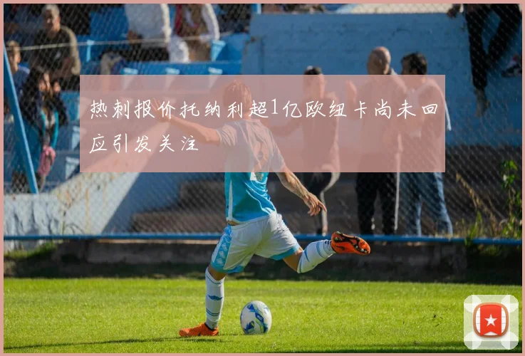 热刺报价托纳利超1亿欧纽卡尚未回应引发关注