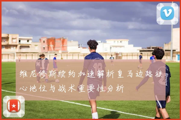 维尼修斯续约加速解析皇马边路核心地位与战术重要性分析
