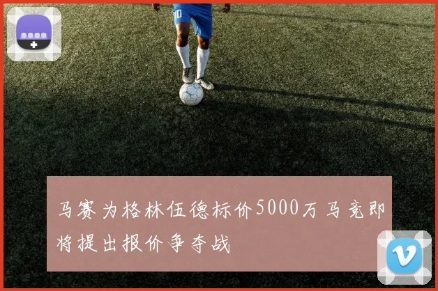 马赛为格林伍德标价5000万马竞即将提出报价争夺战