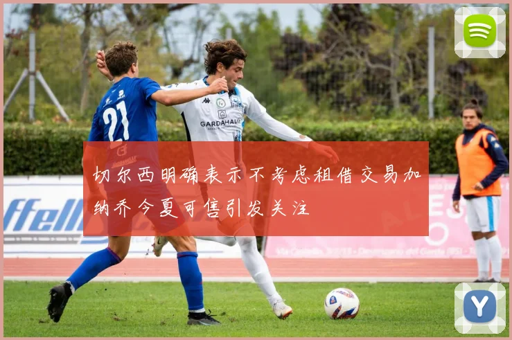 切尔西明确表示不考虑租借交易加纳乔今夏可售引发关注
