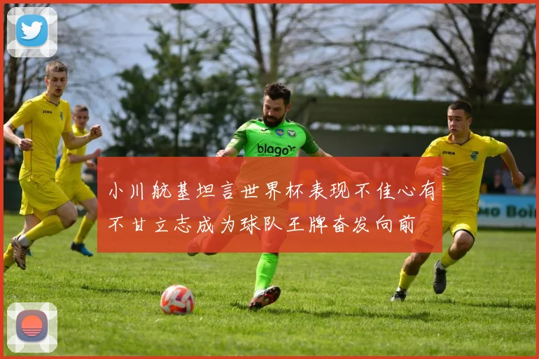 小川航基坦言世界杯表现不佳心有不甘立志成为球队王牌奋发向前